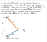 A horizontal load P is applied to an assembly consisting of two
inclined bars, as shown in the figure. The cross-sectional area of bar
(1) is 1.30 in.?, and the cross-sectional area of bar (2) is 1.75 in.?. The
normal stress in either bar may not exceed 24 ksi. Determine the
maximum load P that may be applied to this assembly. Assume
dimensions of a = 14.5 ft, b = 9.0 ft, and c = 14.5 ft.
(1)
a
B
b
(2)
