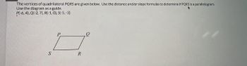 The vertices of quadrilateral PQRS are given below. Use the distance and/or slope formulas to determine if PQRS is a parallelogram.
Use the diagram as a guide.
P(-6, 4), Q(-2, 7), R(-1,0), S(-5, -3)
S
R