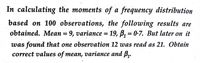 In calculating the moments of a frequency distribution
based on 100 observations, the following results are
obtained. Mean = 9, variance = 19, B, = 0-7. But later on it
was found that one observation 12 was read as 21. Obtain
correct values of mean, variance and B,.
