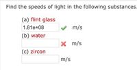 **Find the speeds of light in the following substances:**

(a) **Flint glass**  
Speed: \( 1.81 \times 10^8 \) m/s ✔️

(b) **Water**  
Speed: _______ m/s ❌

(c) **Zircon**  
Speed: _______ m/s

---

Explanation:

The task involves determining the speeds of light through various substances. For flint glass, the speed of light is provided as \( 1.81 \times 10^8 \) meters per second, which is marked as correct. The speeds for water and zircon are not provided and need to be calculated or researched. The check marks (✔️) indicate correct answers, while the cross mark (❌) indicates incorrect or incomplete answers.