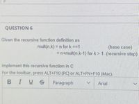 **Question 6**

Given the recursive function definition as:

- \( \text{mult}(n, k) = n \) for \( k = 1 \)  *(base case)*
- \( = n + \text{mult}(n, k-1) \) for \( k > 1 \)  *(recursive step)*

Implement this recursive function in C. 

For the toolbar, press ALT+F10 (PC) or ALT+FN+F10 (Mac).

---

The text describes the definition of a recursive function for multiplication using repeated addition. The base case stops recursion when \( k \) equals 1. In the recursive step, it reduces the problem by breaking down \( k \) until it reaches the base case.