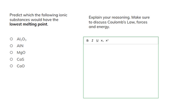 Predict which the following ionic
substances would have the
lowest melting point.
O
Al₂O3
AIN
MgO
Cas
CaO
Explain your reasoning. Make sure
to discuss Coulomb's Law, forces
and energy.
B I U X2 X2