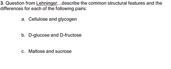 **3. Question from Lehninger: Describe the common structural features and the differences for each of the following pairs:**

a. Cellulose and glycogen  
b. D-glucose and D-fructose  
c. Maltose and sucrose  

*Note: The image contains questions pertaining to the structural features and differences of various carbohydrate pairs. There are no graphs or diagrams provided.*