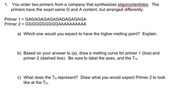 1. You order two primers from a company that synthesizes oligonucleotides. The
primers have the exact same G and A content, but arranged differently.
Primer 1 = GAGAGAGAGAGAGAGAGAGA
Primer 2 GGGGGGGGGGAAAAAAAAAA
=
a) Which one would you expect to have the higher melting point? Explain.
b) Based on your answer to (a), draw a melting curve for primer 1 (line) and
primer 2 (dashed line). Be sure to label the axes, and the Tm.
c) What does the Tm represent? Draw what you would expect Primer 2 to look
like at the Tm.