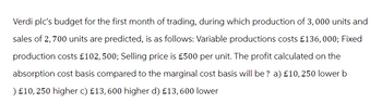 Verdi plc's budget for the first month of trading, during which production of 3,000 units and
sales of 2,700 units are predicted, is as follows: Variable productions costs £136,000; Fixed
production costs £102, 500; Selling price is £500 per unit. The profit calculated on the
absorption cost basis compared to the marginal cost basis will be? a) £10, 250 lower b
) £10, 250 higher c) £13, 600 higher d) £13, 600 lower