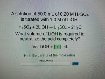 A solution of 50.0 mL of 0.20 M H2SO4
is titrated with 1.0 M of LiOH.
H₂SO4 + 2LIOH → Li₂SO4 + 2H₂O
What volume of LiOH is required to
neutralize the acid completely?
Vol LiOH = [?] mL
Hint: Be careful of the mole ratios!
Vol LiOH (mL)
Enter