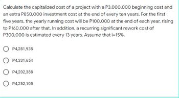 Calculate the capitalized cost of a project with a P3,000,000 beginning cost and
an extra P850,000 investment cost at the end of every ten years. For the first
five years, the yearly running cost will be P100,000 at the end of each year, rising
to P160,000 after that. In addition, a recurring significant rework cost of
P300,000 is estimated every 13 years. Assume that i=15%.
P4,281,935
P4,331,654
P4,202,388
P4,252,105