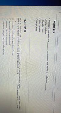 O0 0 0
QUESTION 29
A progressive income takes a
percentage of your income as your income
O larger, declines
O smaller; rises
O flat, declines
O larger, rises
QUESTION 30
When the economy slides into a recession, government outlays for transfer payments tend to
starts to expand again, government outlays for transfer payments tend to
policy.
When the economy
fiscal
This is an example of
O increase: remain unchanged, discretionary
decrease; increase; automatic
increase decrease; automatic
remain unchanged decrease; discretionary
