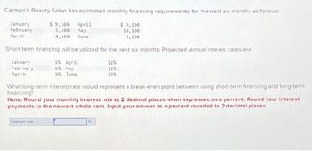 Carmen's Beauty Salon has estimated monthly financing requirements for the next six months as follows:
$ 9,100 April
January
February
3,100
May
March
4,100 June
$9,100
10,100
5,100
Short-term financing will be utilized for the next six months. Projected annual interest rates are:
January
5% April
12%
6% May
12%
February
March
9% June
12%
What long-term interest rate would represent a break-even point between using short-term financing and long-term
financing?
Note: Round your monthly interest rate to 2 decimal places when expressed as a percent. Round your interest
payments to the nearest whole cent. Input your answer as a percent rounded to 2 decimal places.
Interest rate