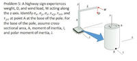 Problem 5: A highway sign experiences
weight, D, and wind load, W acting along
the z-axis. Identify ax, Oy, Oz, Txy, Txz, and
Tyz at point A at the base of the pole. For
the base of the pole, assume cross-
sectional area, A, moment of inertia, I,
and polar moment of inertia, J.
L.
D
A
