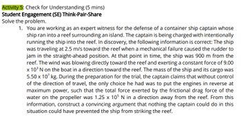 Activity 5: Check for Understanding (5 mins)
Student Engagement (SE) Think-Pair-Share
Solve the problem.
1. You are working as an expert witness for the defense of a container ship captain whose
ship ran into a reef surrounding an island. The captain is being charged with intentionally
running the ship into the reef. In discovery, the following information is correct: The ship
was traveling at 2.5 m/s toward the reef when a mechanical failure caused the rudder to
jam in the straight-ahead position. At that point in time, the ship was 900 m from the
reef. The wind was blowing directly toward the reef and exerting a constant force of 9.00
x 10³ N on the boat in a direction toward the reef. The mass of the ship and its cargo was
5.50 x 107 kg. During the preparation for the trial, the captain claims that without control
of the direction of travel, the only choice he had was to put the engines in reverse at
maximum power, such that the total force exerted by the frictional drag force of the
water on the propeller was 1.25 x 105 N in a direction away from the reef. From this
information, construct a convincing argument that nothing the captain could do in this
situation could have prevented the ship from striking the reef.