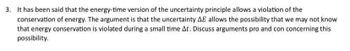 3. It has been said that the energy-time version of the uncertainty principle allows a violation of the
conservation of energy. The argument is that the uncertainty AE allows the possibility that we may not know
that energy conservation is violated during a small time At. Discuss arguments pro and con concerning this
possibility.