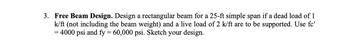 3. Free Beam Design. Design a rectangular beam for a 25-ft simple span if a dead load of 1
k/ft (not including the beam weight) and a live load of 2 k/ft are to be supported. Use fc'
= 4000 psi and fy = 60,000 psi. Sketch your design.