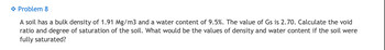 ◆ Problem 8
A soil has a bulk density of 1.91 Mg/m3 and a water content of 9.5%. The value of Gs is 2.70. Calculate the void
ratio and degree of saturation of the soil. What would be the values of density and water content if the soil were
fully saturated?