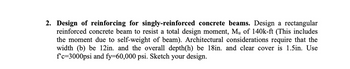 2. Design of reinforcing for singly-reinforced concrete beams. Design a rectangular
reinforced concrete beam to resist a total design moment, Mu of 140k-ft (This includes
the moment due to self-weight of beam). Architectural considerations require that the
width (b) be 12in. and the overall depth(h) be 18in. and clear cover is 1.5in. Use
f'c=3000psi and fy=60,000 psi. Sketch your design.