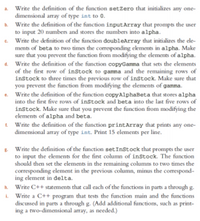 a. Write the definition of the function setZero that initializes any one-
dimensional array of type int to 0.
b. Write the definition of the function inputArray that prompts the user
to input 20 numbers and stores the numbers into alpha.
Write the definition of the function doubleArray that initializes the ele-
ments of beta to two times the corresponding elements in alpha. Make
sure that you prevent the function from modifying the elements of alpha.
d. Write the definition of the function copyGamma that sets the elements
of the first row of inStock to gamma and the remaining rows of
inStock to three times the previous row of inStock. Make sure that
you prevent the function from modifying the elements of gamma.
Write the definition of the function copyAlphaBeta that stores alpha
into the first five rows of inStock and beta into the last five rows of
instock. Make sure that you prevent the function from modifying the
elements of alpha and beta.
Write the definition of the function printArray that prints any one-
dimensional array of type int. Print 15 elements per line.
8. Write the definition of the function setInstock that prompts the user
to input the elements for the first column of inStock. The function
should then set the elements in the remaining columns to two times the
corresponding element in the previous column, minus the correspond-
ing element in delta.
h. Write C++ statements that call each of the functions in parts a through g.
i. Write a C++ program that tests the function main and the functions
discussed in parts a through g. (Add additional functions, such as print-
ing a two-dimensional array, as needed.)
