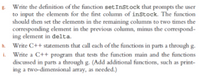 Write the definition of the function setInstock that prompts the user
to input the elements for the first column of inStock. The function
should then set the elements in the remaining columns to two times the
corresponding element in the previous column, minus the correspond-
ing element in delta.
h. Write C++ statements that call each of the functions in parts a through g.
i. Write a C++ program that tests the function main and the functions
discussed in parts a through g. (Add additional functions, such as print-
ing a two-dimensional array, as needed.)
