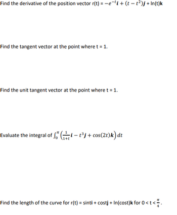 Find the derivative of the position vector r(t) = −e¯¹i + (t− t²)j +In(t)k
Find the tangent vector at the point where t = 1.
Find the unit tangent vector at the point where t = 1.
Evaluate the integral of fit³j+cos(2t)k) dt
Find the length of the curve for r(t) = sinti + costj + In(cost)k for 0 < t <