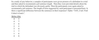 In a study of jury behavior, a samples of participants were given pictures of a defendant in a trial
and then asked to recommend a jail sentence length. Then they were provided details about the
trial in which the defendant was obviously guilty. Then the participants were again asked to
recommend a jail sentence. The length of term suggested by each participant is presented here. Is
there a significant difference between the sentences in their responses? Alpha= 0.05, 2-tail. Find
Cohen's d and r².
Before After
4
3
4
7
8
5
4
3
2
5
1
1
4
7
6
8