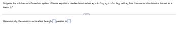 Suppose the solution set of a certain system of linear equations can be described as x₁ = 5+ 3x3, X2=-5-6x3, with x3 free. Use vectors to describe this set as a
line in R³.
Geometrically, the solution set is a line through
parallel to