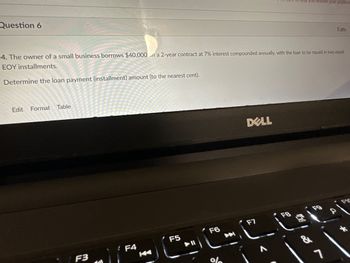 Question 6
Edit Format
4. The owner of a small business borrows $40,000 on a 2-year contract at 7% interest compounded annually, with the loan to be repaid in two equal
EOY installments.
Determine the loan payment (installment) amount (to the nearest cent).
Table
F3
B
: F4
F5
▶ 11
F6
help you resolve your problem
DELL
F7
22 (2)
&
5 pts
1