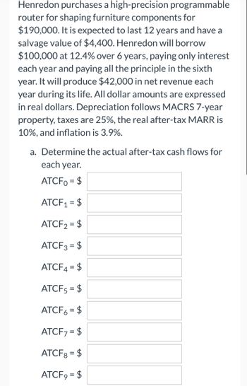 Henredon purchases a high-precision programmable
router for shaping furniture components for
$190,000. It is expected to last 12 years and have a
salvage value of $4,400. Henredon will borrow
$100,000 at 12.4% over 6 years, paying only interest
each year and paying all the principle in the sixth
year. It will produce $42,000 in net revenue each
year during its life. All dollar amounts are expressed
in real dollars. Depreciation follows MACRS 7-year
property, taxes are 25%, the real after-tax MARR is
10%, and inflation is 3.9%.
a. Determine the actual after-tax cash flows for
each year.
ATCF0 = $
ATCF₁ = $
ATCF₂ = $
ATCF3 = $
ATCF4 = $
ATCF5 = $
ATCF6 = $
ATCF7 = $
ATCF8 = $
ATCF9 = $