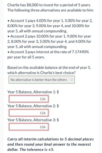 Charlie has $8,000 to invest for a period of 5 years.
The following three alternatives are available to him:
• Account 1 pays 4.00% for year 1, 5.00% for year 2,
8.00% for year 3, 9.00% for year 4, and 10.00% for
year 5, all with annual compounding.
• Account 2 pays 10.00% for year 1, 9.00% for year
2, 8.00% for year 3, 5.00% for year 4, and 4.00% for
year 5, all with annual compounding.
• Account 3 pays interest at the rate of 7.17490%
per year for all 5 years.
Based on the available balance at the end of year 5,
which alternative is Charlie's best choice?
No alternative is better than the others
Year 5 Balance, Alternative 1: $
126
Year 5 Balance, Alternative 2: $
126
Year 5 Balance, Alternative 3: $
126
Carry all interim calculations to 5 decimal places
and then round your final answer to the nearest
dollar. The tolerance is ±5.