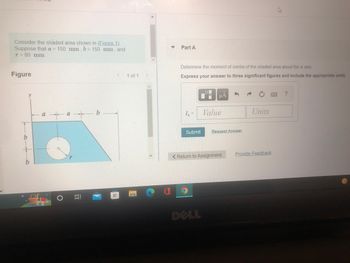 Consider the shaded area shown in (Figure 1).
Suppose that a = 150 mm, b = 150 mm, and
r = 80 mm
Figure
<
a
b
a
B
=
1 of 1
Part A
Determine the moment of inertia of the shaded area about the x axis.
Express your answer to three significant figures and include the appropriate units.
μA
?
I₂ =
Value
Units
Submit
< Return to Assignment
Provide Feedback
DELL
Request Answer