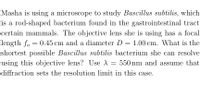 Masha is using a microscope to study Bascillus subtilis, which
is a rod-shaped bacterium found in the gastrointestinal tract
certain mammals. The objective lens she is using has a focal
length fo = 0.45 cm and a diameter D = 1.00 cm. What is the
shortest possible Bascillus subtilis bacterium she can resolve
using this objective lens? Use A
550 nm and assume that
diffraction sets the resolution limit in this case.
