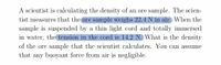 A scientist is calculating the density of an ore sample. The scientist measures that the ore sample weighs 22.4 N in air. When the sample is suspended by a thin light cord and totally immersed in water, the tension in the cord is 14.2 N. What is the density of the ore sample that the scientist calculates? You can assume that any buoyant force from air is negligible.