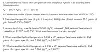 5. Calculate the heat release when 266 grams of white phosphorus P4 burns in air according to the
following equation.
P4 + 502 → P4010
AH = - 3013 kJ
6. Calculate the number of joules released when 75.0 grams of water are cooled from 100.0°C to 27.5°C.
7. Calculate the specific heat of gold if it required 48.0 joules of heat to warm 25.0 grams of
gold from 40.0°C to 55.0°C.
8. A sample of zinc, specific heat of 0.386 J/g°C, released 1,964 joules of heat when it
cooled from 92.5°C to 65.0°c. What was the mass of the zinc sample?
9. What would be the final temperature if 8.94 x 103 joules of heat were added to 454
grams of copper, specific heat 0.386 J/g°C, at 23.0°C?
10. What would be the final temperature if 8.94 x 103 joules of heat were added to 454
grams of copper, specific heat 0.386 J/g°C, at 23.0°C?
