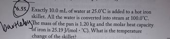 6.55 Exactly 10.0 mL of water at 25.0°C is added to a hot iron
skillet. All the water is converted into steam at 100.0°C.
The mass of the pan is 1.20 kg and the molar heat capacity
of iron is 25.19 J/(mol °C). What is the temperature
change of the skillet?
bartleby. The