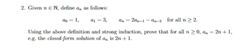 2. Given n € N, define an as follows:
ao = 1,
a₁ = 3,
2an-1-an-2 for all n > 2.
Using the above definition and strong induction, prove that for all n ≥ 0, an = 2n + 1,
e.g. the closed-form solution of an is 2n + 1.
an