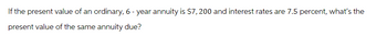 If the present value of an ordinary, 6- year annuity is $7,200 and interest rates are 7.5 percent, what's the
present value of the same annuity due?