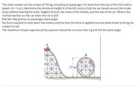 The roller coaster car has a mass of 700 kg, including its passenger. If it starts from the top of the hill A with a
speed v A = 3 m/s, determine the minimum height h of the hill crest so that the car travels around the inside
loops without leaving the track. Neglect friction, the mass of the wheels, and the size of the car. What is the
normal reaction on the car when the car is at B
find the Max g-force on passenger, bank angle
the force required to slow down the motion and the time the force is applied must be determined to bring the
coaster to rest.
The maximum G-load experienced by a person should be no more than 5 g and fint the bank angle
B
h
15 m