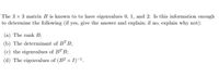 The 3 x 3 matrix B is known to to have eigenvalues 0, 1, and 2. Is this information enough
to determine the following (if yes, give the answer and explain; if no, explain why not):
(a) The rank B;
(b) The determinant of BTB;
(c) the eigenvalues of BT B;
(d) The eigenvalues of (B? + I)-1.
