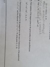 Certainly! Here's a transcription and explanation suitable for an educational website:

---

## Calculus and Analytic Geometry: Tangent Planes and Lines

### Problems:

1. **Find the equation of a tangent plane to the surface** at the specified point.
   \[
   5x^2 + 3y^2 + 8z^2, \quad (3, 6, 5)
   \]

2. **Find symmetric equations for the tangent line** to the curve of intersection of the paraboloid \(z = x^2 + y^2\) and the ellipsoid \(2x + y + z = 7\) at the point \((2, 2, 8)\).

### Additional Exercise:

Consider the function \(f(x, y) = \sin(xy)\) at the point \((4, 0)\).

- **Gradient Calculation Example:**
  \[
  \nabla f(x, y) = y \cos(xy) \mathbf{i} + x \cos(xy) \mathbf{j}
  \]

- **Further Problem:**
  Find \(x\) for when \(f(x)\) is given by the integral:
  \[
  \int \cos(8) \, dt = 0 \cdot \cos(x \pm 0) + 1 \cdot \cos(0)
  \]

---

### Explanation:

- **Equation of the Tangent Plane:** This involves finding the partial derivatives with respect to each variable and evaluating them at the given point to create the equation of the plane.

- **Symmetric Equations for Tangent Line:** To find these, you compute the direction vector at the point of intersection and use it to write the symmetric form. This usually involves solving a system of equations derived from setting derivatives equal to the normal vector of both surfaces.

### Notes:

- The tangent plane and line are foundational concepts in multivariable calculus, aiding in understanding how surfaces and curves behave locally.

- **Gradient Vector:** Offers direction and rate of fastest increase and is essential in defining the tangent line and plane.

Use these problems to practice setting up and solving equations involving geometrical objects in three-dimensional space.