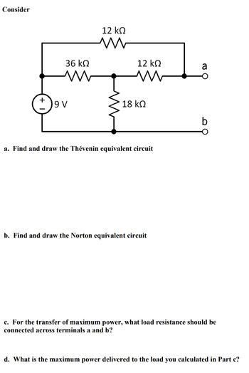 **Circuit Analysis for Thévenin and Norton Equivalence**

### Given Circuit
The circuit consists of:

- A 9V voltage source.
- A series of resistors: 12 kΩ, 36 kΩ, 12 kΩ, and 18 kΩ.

These components are connected in a combination between two terminals, labeled as "a" and "b".

### Tasks
a. **Find and Draw the Thévenin Equivalent Circuit**

To find the Thévenin equivalent, calculate the open-circuit voltage and the equivalent resistance seen from terminals a and b when the voltage source is turned off (replacing it with a short circuit).

b. **Find and Draw the Norton Equivalent Circuit**

To find the Norton equivalent, determine the short-circuit current between terminals a and b and the equivalent parallel resistance (using the same method as in the Thévenin equivalent).

c. **Maximum Power Transfer**

For the transfer of maximum power, determine the load resistance (\(R_L\)) that should be connected across terminals a and b. According to the Maximum Power Transfer Theorem, \(R_L\) should be equal to the Thévenin resistance.

d. **Calculate Maximum Power**

Compute the maximum power delivered to the load resistance \(R_L\) calculated in part (c), using the formula:

\[ P_{\text{max}} = \frac{V_{\text{Th}}^2}{4R_{\text{Th}}} \]

where \(V_{\text{Th}}\) is the Thévenin equivalent voltage, and \(R_{\text{Th}}\) is the Thévenin equivalent resistance.