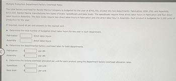 Multiple Production Department Factory Overhead Rates
The total factory overhead for Bardot Marine Company is budgeted for the year at $793,750, divided into two departments: Fabrication, $581,250, and Assembly,
$212,500. Bardot Marine manufactures two types of boats: speedboats and bass boats. The speedboats require three direct labor hours in Fabrication and four direct
labor hours in Assembly. The bass boats require two direct labor hours in Fabrication and one direct labor hour in Assembly. Each product is budgeted for 5,000 units of
production for the year.
If required, round all per unit answers to the nearest cent.
a. Determine the total number of budgeted direct labor hours for the year in each department.
Fabrication
Assembly
b. Determine the departmental factory overhead rates for both departments.
per dlh
per dlh
Fabrication
Assembly
direct labor hours
direct labor hours
c. Determine the factory overhead allocated per unit for each product using the department factory overhead allocation rates.
Speedboat:
Bass boat:
per unit
per unit