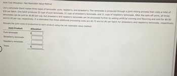 Joint Cost Allocation-Net Realizable Value Method
Lily's Lemonade Stand makes three types of lemonade: pure, raspberry, and strawberry. The lemonade is produced through a joint mixing process that costs a total of
$30 per batch. One batch produces 32 cups of pure lemonade, 21 cups of strawberry lemonade, and 21 cups of raspberry lemonade. After the split-off point, all three
lemonades can be sold for $0.80 per cup, but strawberry and raspberry lemonade can be processed further by adding artificial coloring and flavoring and sold for $0.95
and $1.00 per cup, respectively. It is estimated that these additional processing costs are $0.75 and $1.80 per batch for strawberry and raspberry lemonade, respectively.
Allocate the joint costs of production to each product using the net realizable value method.
Joint Product
Pure lemonade
Strawberry lemonade
Raspberry lemonade
Totals
Allocation