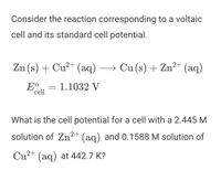 Consider the reaction corresponding to a voltaic
cell and its standard cell potential.
Zn (s) + Cu²+ (aq)
→ Cu (s) + Zn²+ (aq)
E°.
cell
1.1032 V
What is the cell potential for a cell with a 2.445 M
solution of Zn²+ (aq) and 0.1588 M solution of
Cu2+ (aq) at 442.7 K?
