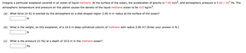 Imagine a particular exoplanet covered in an ocean of liquid methane. At the surface of the ocean, the acceleration of gravity is 7.00 m/s², and atmospheric pressure is 8.60 x 10⁴ Pa. The atmospheric temperature and pressure on this planet cause the density of the liquid methane ocean to be 415 kg/m³.

**(a)** What force (in N) is exerted by the atmosphere on a disk-shaped region 2.00 m in radius at the surface of the ocean?

[Input box for answer] N

**(b)** What is the weight, on this exoplanet, of a 10.0 m deep cylindrical column of methane with radius 2.00 m? (Enter your answer in N.)

[Input box for answer] N

**(c)** What is the pressure (in Pa) at a depth of 10.0 m in the methane ocean?

[Input box for answer] Pa
