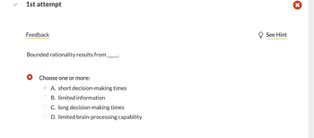 1st attempt
Feedback
Bounded rationality results from
Choose one or more:
A. short decision-making times
B. limited information
C. long decision-making times
D. limited brain-processing capability
See Hint