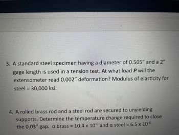 #E
E
E
#
mama dan
3. A standard steel specimen having a diameter of 0.505" and a 2"
gage length is used in a tension test. At what load P will the
extensometer read 0.002" deformation? Modulus of elasticity for
steel = 30,000 ksi.
4. A rolled brass rod and a steel rod are secured to unyielding
supports. Determine the temperature change required to close
the 0.03" gap. a brass = 10.4 x 10-6 and a steel = 6.5 x 10-6