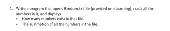 1. Write a program that opens Random.txt file (provided on eLearning), reads all the
numbers in it, and displays
● How many numbers exist in that file.
The summation of all the numbers in the file.
●