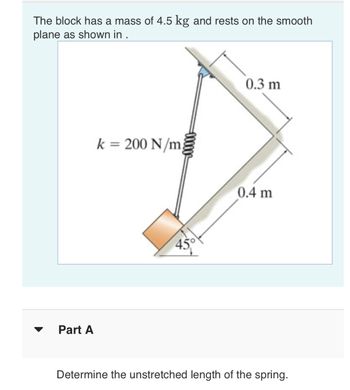 The block has a mass of 4.5 kg and rests on the smooth
plane as shown in .
Part A
k = 200 N/m;
45
0.3 m
0.4 m
Determine the unstretched length of the spring.