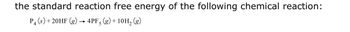 the standard reaction free energy of the following chemical reaction:
P4 (s) +20HF (g) → 4PF5 (g) + 10H₂ (g)