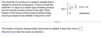 The shelf life of a product is a random variable that is related to consumer acceptance. It turns out that the shelf life \( Y \) in days of a certain type of bakery product has the density function shown to the right. What fraction of the loaves of this product stocked today would you expect to be sellable 4 days from now?

\[ f(y) = 
  \begin{cases} 
   \frac{1}{4} e^{-\frac{1}{4}y}, & 0 \leq y < \infty \\
   0, & \text{elsewhere}
  \end{cases}
\]

The fraction of loaves stocked today that would be sellable 4 days from now is _____. (Round to four decimal places as needed.)