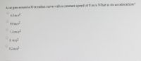 A car goes around a 50 m radius curve with a constant speed of 8 m/s. What is its acceleration?
6.3 m/s2
9.8 m/s2
1.3 m/s2
0 m/s2
0.2 m/s2
