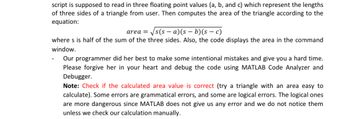 script is supposed to read in three floating point values (a, b, and c) which represent the lengths
of three sides of a triangle from user. Then computes the area of the triangle according to the
equation:
area =
√√s(sa)(sb)(s — c)
where s is half of the sum of the three sides. Also, the code displays the area in the command
window.
Our programmer did her best to make some intentional mistakes and give you a hard time.
Please forgive her in your heart and debug the code using MATLAB Code Analyzer and
Debugger.
Note: Check if the calculated area value is correct (try a triangle with an area easy to
calculate). Some errors are grammatical errors, and some are logical errors. The logical ones
are more dangerous since MATLAB does not give us any error and we do not notice them
unless we check our calculation manually.